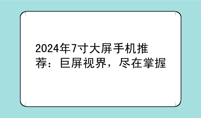 2024年7寸大屏手机推荐：巨屏视界，尽在掌握