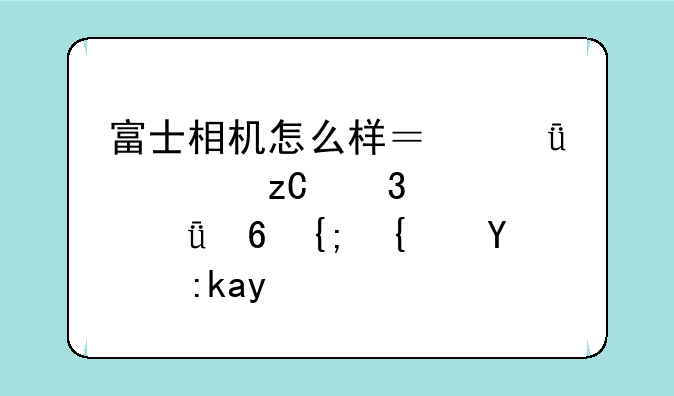 富士相机怎么样？深度解析富士影像系统的魅力