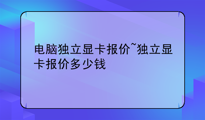 电脑独立显卡报价~独立显卡报价多少钱