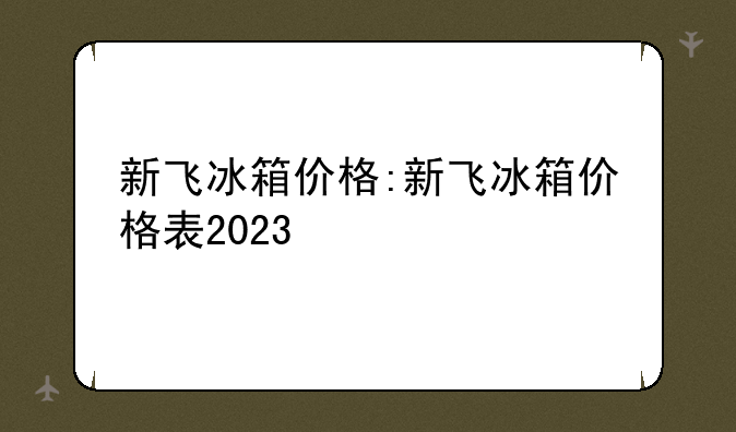 新飞冰箱价格:新飞冰箱价格表2023