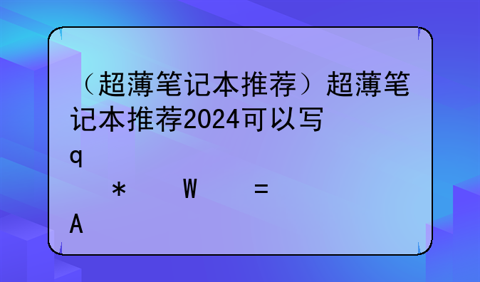 （超薄笔记本推荐）超薄笔记本推荐2024可以写几千页的书