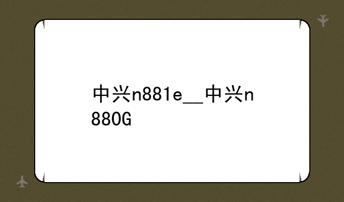中兴n881e__中兴n880G