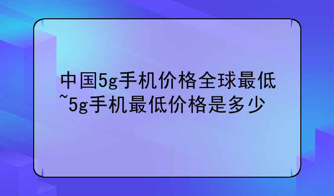 中国5g手机价格全球最低~5g手机最低价格是多少