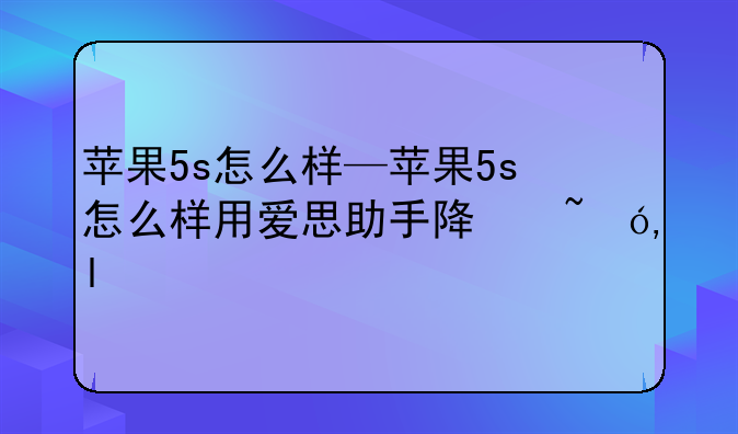 苹果5s怎么样—苹果5s怎么样用爱思助手降低版本