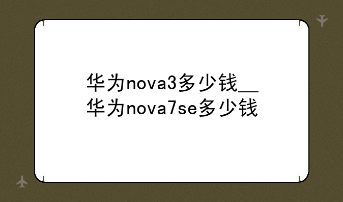 华为nova3多少钱__华为nova7se多少钱