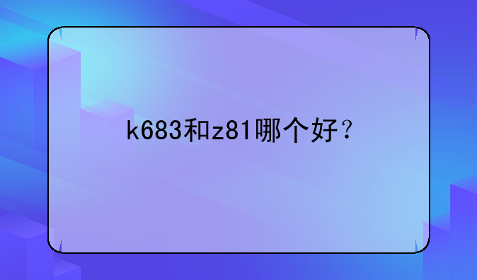 k683和z81哪个好？